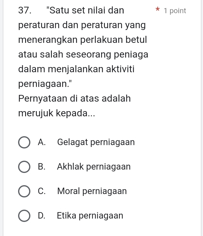 "Satu set nilai dan 1 point
peraturan dan peraturan yang
menerangkan perlakuan betul
atau salah seseorang peniaga
dalam menjalankan aktiviti
perniagaan."
Pernyataan di atas adalah
merujuk kepada...
A. Gelagat perniagaan
B. Akhlak perniagaan
C. Moral perniagaan
D. Etika perniagaan