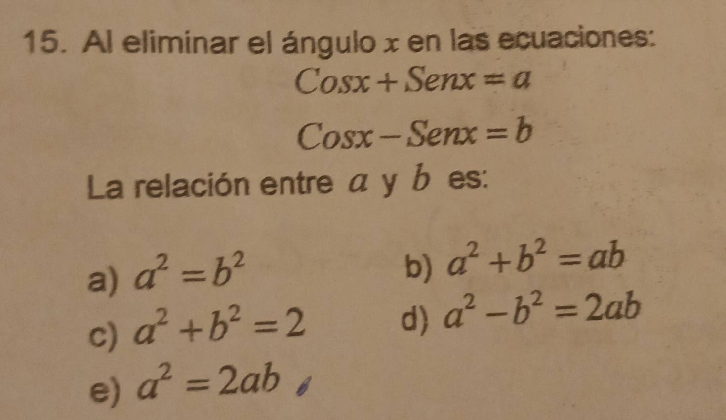 Al eliminar el ángulo x en las ecuaciones:
Cosx+Senx=a
Cosx-Senx=b
La relación entre α y b es:
a) a^2=b^2
b) a^2+b^2=ab
c) a^2+b^2=2
d) a^2-b^2=2ab
e) a^2=2ab