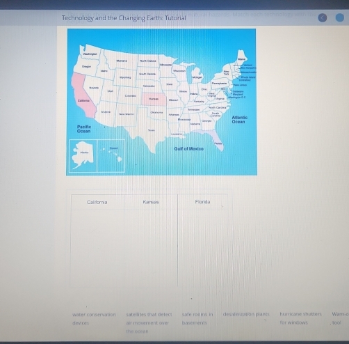 Technology and the Changing Earth: Tutorial 
T 
California Kansas Florida 
water conservation sateilites that detect safe rorms in desalinization plants hurricane shutters Wam-o 
devices air movernent over basements for windows , tool 
the ocean