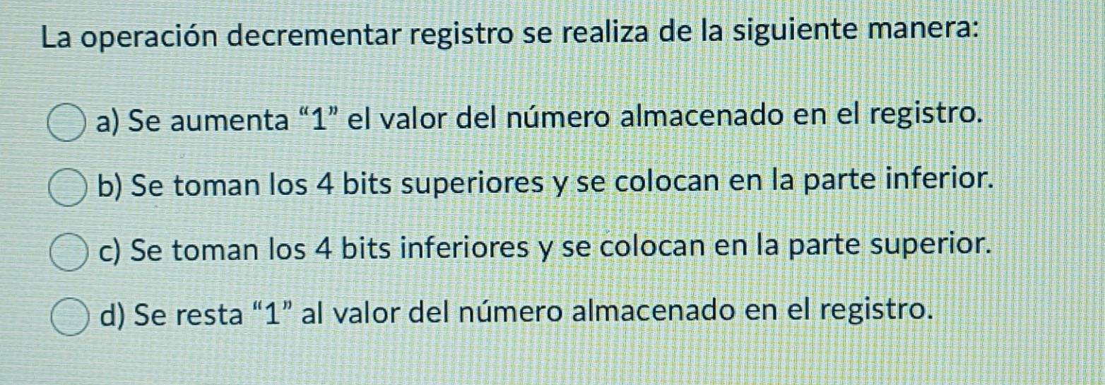 La operación decrementar registro se realiza de la siguiente manera:
a) Se aumenta “ 1 ” el valor del número almacenado en el registro.
b) Se toman los 4 bits superiores y se colocan en la parte inferior.
c) Se toman los 4 bits inferiores y se colocan en la parte superior.
d) Se resta “ 1 ” al valor del número almacenado en el registro.