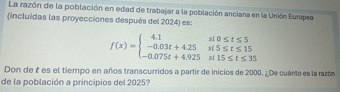 La razón de la población en edad de trabajar a la población anciana en la Unión Europea 
(incluidas las proyecciones después del 2024) es:
f(x)=beginarrayl 4.1si0≤ t≤ 5 -0.03t+4.25si5≤ t≤ 15 -0.075t+4.925si15≤ t≤ 35endarray.
Don de t es el tiempo en años transcurridos a partir de inicios de 2000. ¿De cuánto es la razón 
de la población a principios del 2025?