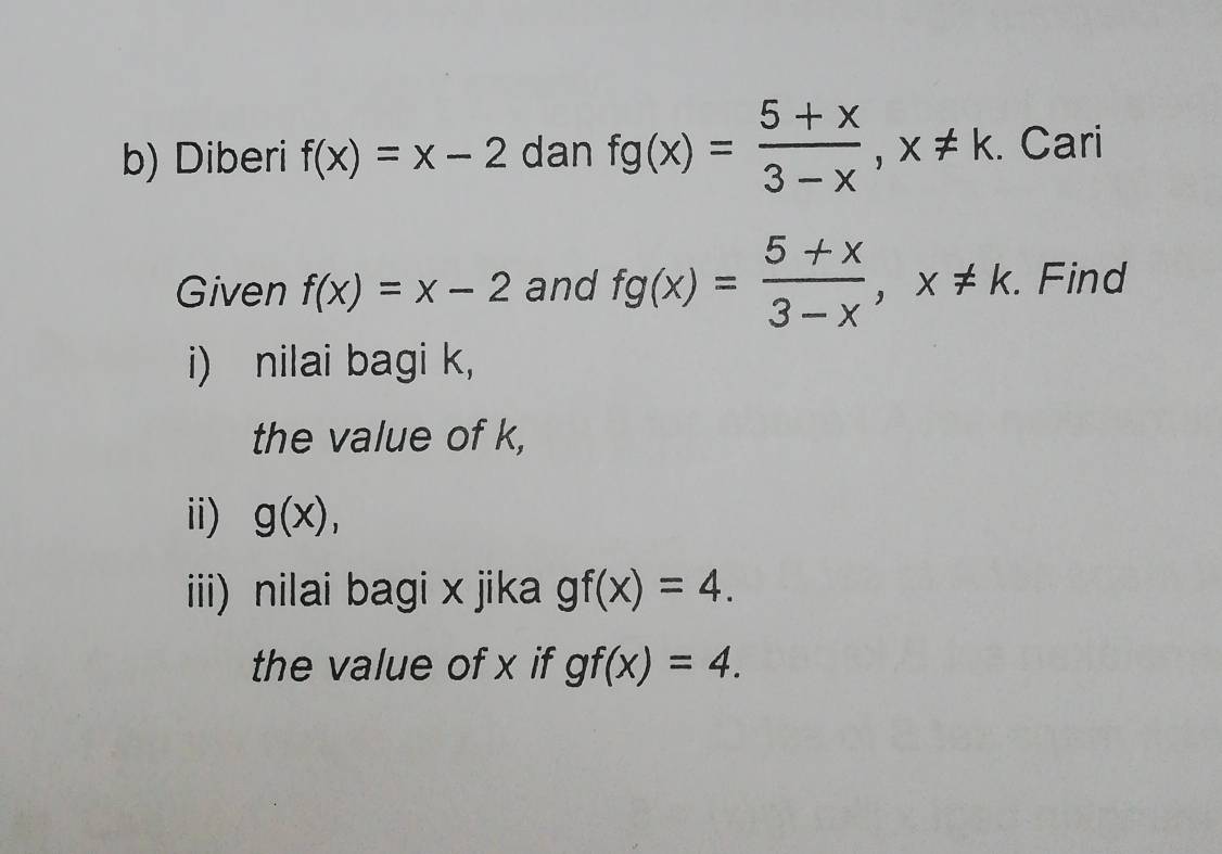 Diberi f(x)=x-2 dan fg(x)= (5+x)/3-x , x!= k. Cari 
Given f(x)=x-2 and fg(x)= (5+x)/3-x , x!= k. Find 
i) nilai bagi k, 
the value of k, 
ii) g(x), 
iii) nilai bagi x jika gf(x)=4. 
the value of x if gf(x)=4.