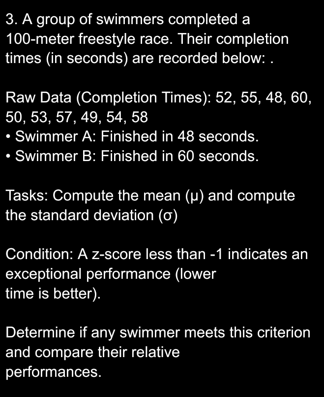 A group of swimmers completed a
100-meter freestyle race. Their completion 
times (in seconds) are recorded below: . 
Raw Data (Completion Times): 52, 55, 48, 60,
50, 53, 57, 49, 54, 58
Swimmer A: Finished in 48 seconds. 
Swimmer B: Finished in 60 seconds. 
Tasks: Compute the mean (μ) and compute 
the standard deviation (σ) 
Condition: A z-score less than -1 indicates an 
exceptional performance (lower 
time is better). 
Determine if any swimmer meets this criterion 
and compare their relative 
performances.