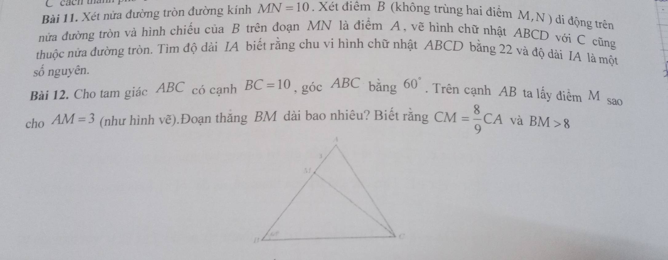 cách tha
Bài 11. Xét nửa đường tròn đường kính MN=10. Xét điểm B (không trùng hai điểm M,N ) di động trên
nửa đường tròn và hình chiếu của B trên đoạn MN là điểm A, vẽ hình chữ nhật ABCD với C cũng
thuộc nửa đường tròn. Tìm độ dài IA biết rằng chu vi hình chữ nhật ABCD bằng 22 và độ dài IA là một
số nguyên.
Bài 12. Cho tam giác ABC có cạnh BC=10 , góc ABC bằng 60°. Trên cạnh AB ta lấy điểm M sao
cho AM=3 (như hình vẽ).Đoạn thăng BM dài bao nhiêu? Biết rằng CM= 8/9 CA và BM>8