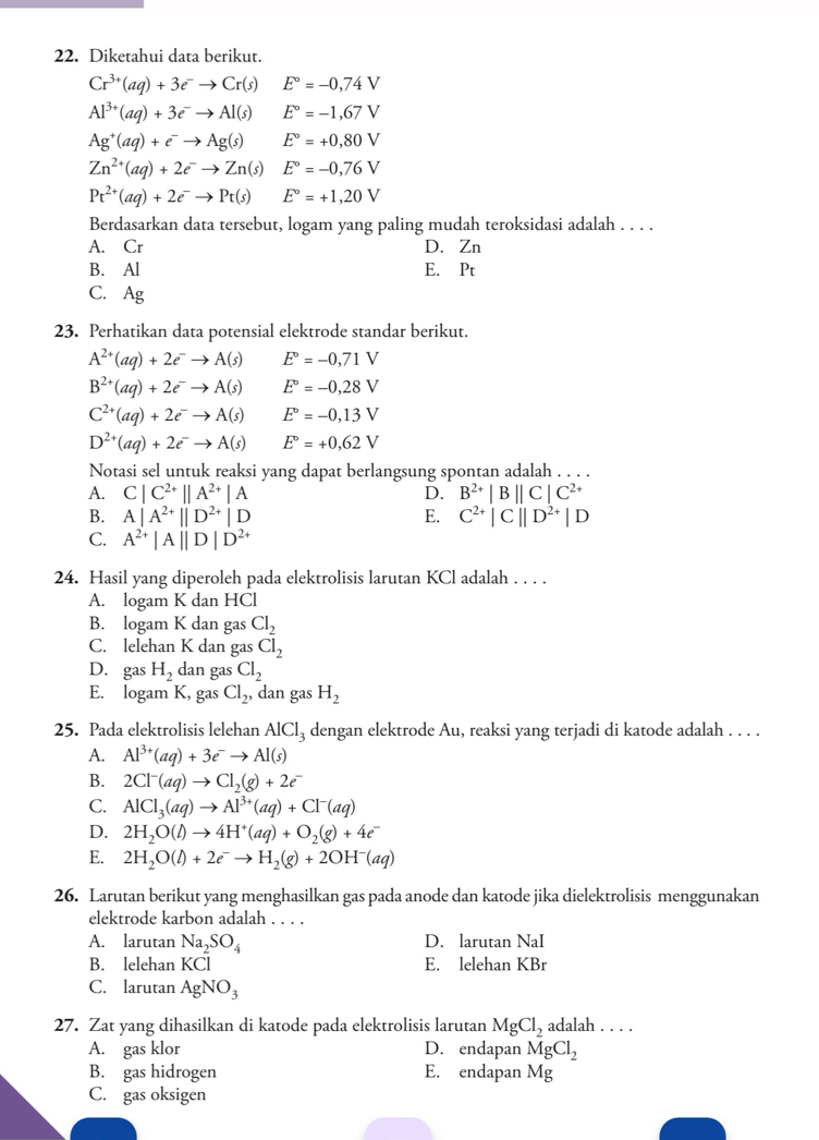 Diketahui data berikut.
Cr^(3+)(aq)+3e^-to Cr(s) E°=-0,74V
Al^(3+)(aq)+3e^-to Al(s) E°=-1,67V
Ag^+(aq)+e^-to Ag(s) E°=+0,80V
Zn^(2+)(aq)+2e^-to Zn(s) E°=-0,76V
Pt^(2+)(aq)+2e^-to Pt(s) E°=+1,20V
Berdasarkan data tersebut, logam yang paling mudah teroksidasi adalah . . . .
A. Cr D. Zn
B. Al E. Pt
C. Ag
23. Perhatikan data potensial elektrode standar berikut.
A^(2+)(aq)+2e^-to A(s) E°=-0,71V
B^(2+)(aq)+2e^-to A(s) E°=-0,28V
C^(2+)(aq)+2e^-to A(s) E°=-0,13V
D^(2+)(aq)+2e^-to A(s) E°=+0,62V
Notasi sel untuk reaksi yang dapat berlangsung spontan adalah . . . .
A. C|C^(2+)||A^(2+)|A D. B^(2+)|B||C|C^(2+)
B. A|A^(2+)||D^(2+)|D E. C^(2+)|C||D^(2+)|D
C. A^(2+)|A||D|D^(2+)
24. Hasil yang diperoleh pada elektrolisis larutan KCl adalah . . . .
A. logam K dan HCl
B. logam K dan gas Cl_2
C. lelehan K dan gas Cl_2
D. gas H_2 dan gas Cl_2
E. logam K, gas Cl_2, dan gas H_2
25. Pada elektrolisis lelehan AlCl_3 dengan elektrode Au, reaksi yang terjadi di katode adalah . . . .
A. Al^(3+)(aq)+3e^-to Al(s)
B. 2Cl^-(aq)to Cl_2(g)+2e^-
C. AlCl_3(aq)to Al^(3+)(aq)+Cl^-(aq)
D. 2H_2O(l)to 4H^+(aq)+O_2(g)+4e^-
E. 2H_2O(l)+2e^-to H_2(g)+2OH^-(aq)
26. Larutan berikut yang menghasilkan gas pada anode dan katode jika dielektrolisis menggunakan
elektrode karbon adalah . . . .
A. larutan Na_2SO_4 D. larutan NaI
B. lelehan KCl E. lelehan KBr
C. larutan AgNO_3
27. Zat yang dihasilkan di katode pada elektrolisis larutan MgCl_2 adalah . . . .
A. gas klor D. endapan MgCl_2
B. gas hidrogen E. endapan Mg
C. gas oksigen