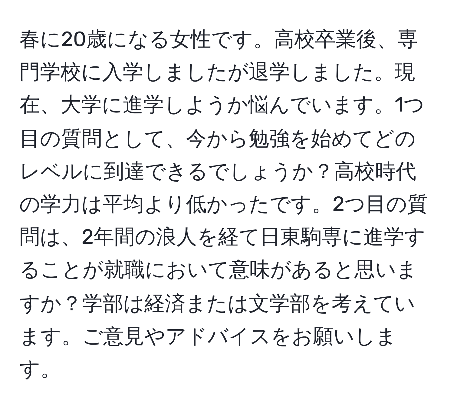 春に20歳になる女性です。高校卒業後、専門学校に入学しましたが退学しました。現在、大学に進学しようか悩んでいます。1つ目の質問として、今から勉強を始めてどのレベルに到達できるでしょうか？高校時代の学力は平均より低かったです。2つ目の質問は、2年間の浪人を経て日東駒専に進学することが就職において意味があると思いますか？学部は経済または文学部を考えています。ご意見やアドバイスをお願いします。