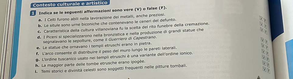 Contesto culturale e artistico 
Indica se le seguenti affermazioni sono vere (V) o false (F). 
a. I Celti furono abili nella lavorazione dei metalli, anche preziosi. 
b. Le situle sono urne biconiche che contenevano le ceneri del defunto. 
c. Caratteristica della cultura villanoviana fu la scelta del rito funebre della cremazione. 
d. I Piceni si specializzarono nella bronzistica e nella produzione di grandi statue che 
segnalavano le sepolture, come il Guerriero di Capestrano. 
e. Le statue che ornavano i templi etruschi erano in pietra. 
f. L’arco consente di distribuire il peso del muro lungo le pareti laterali. 
g. L'ordine tuscanico usato nei templi etruschi è una variante dell'ordine ionico. 
h. La maggior parte delle tombe etrusche erano ipogèe. 
i. Temi storici e divinità celesti sono soggetti frequenti nelle pitture tombali.