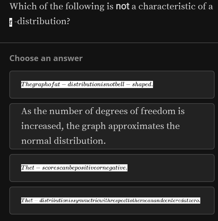 Which of the following is not a characteristic of a
₹ -distribution?
Choose an answer
Thegraphofat - distributionisnotbell - shaped.
As the number of degrees of freedom is
increased, the graph approximates the
normal distribution.
Thet - scorescanbepositiveornegative.
Thet— distributionissymmetricwithrespecttothemeanandcenteredatzero.