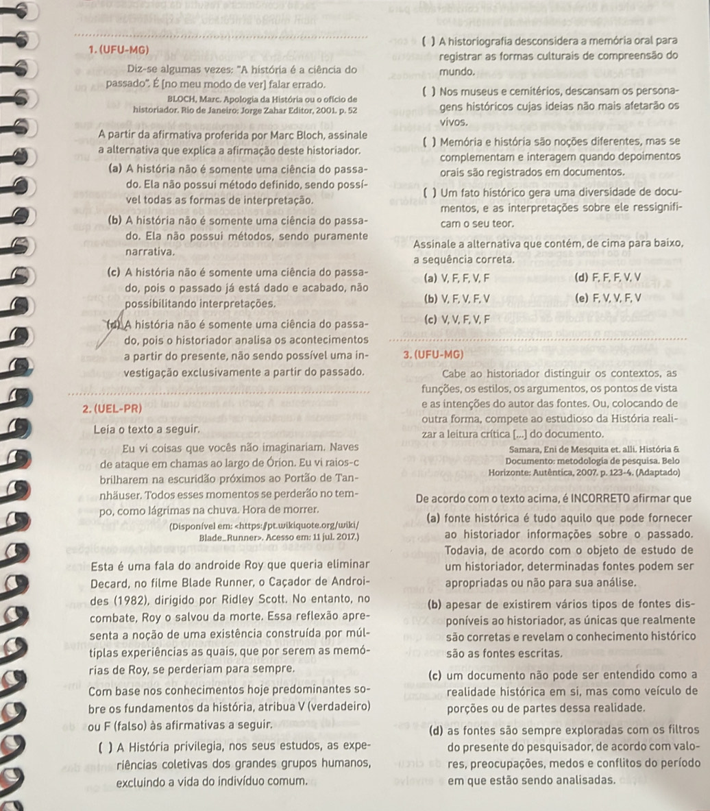 
1. (UFU-MG) ) A historiografia desconsidera a memória oral para
registrar as formas culturais de compreensão do
Diz-se algumas vezes: "A história é a ciência do mundo.
passado'. É [no meu modo de ver] falar errado.
BLOCH, Marc. Apologia da História ou o ofício de ( ) Nos museus e cemitérios, descansam os persona-
historiador. Rio de Janeiro: Jorge Zahar Editor, 2001. p. 52 gens históricos cujas ideias não mais afetarão os
vivos.
A partir da afirmativa proferida por Marc Bloch, assinale
a alternativa que explica a afirmação deste historiador. ( ) Memória e história são noções diferentes, mas se
complementam e interagem quando depoimentos
(a) A história não é somente uma ciência do passa- orais são registrados em documentos.
do. Ela não possui método definido, sendo possí-
vel todas as formas de interpretação. ( ) Um fato histórico gera uma diversidade de docu-
mentos, e as interpretações sobre ele ressignifi-
(b) A história não é somente uma ciência do passa- cam o seu teor.
do. Ela não possui métodos, sendo puramente
narrativa. Assinale a alternativa que contém, de cima para baixo,
a sequência correta.
(c) A história não é somente uma ciência do passa- (a) V, F, F, V,F
do, pois o passado já está dado e acabado, não (d) F, F,F,V,V
possibilitando interpretações. (b) V,F, V, F, V (e) F, V, V, F, V
d) A história não é somente uma ciência do passa- (c) V, V, F, V, F
do, pois o historiador analisa os acontecimentos
a partir do presente, não sendo possível uma in- 3. (UFU-MG)
vestigação exclusivamente a partir do passado. Cabe ao historiador distinguir os contextos, as
funções, os estilos, os argumentos, os pontos de vista
2. (UEL-PR) e as intenções do autor das fontes. Ou, colocando de
outra forma, compete ao estudioso da História reali-
Leia o texto a seguir. zar a leitura crítica [...] do documento.
Eu vi coisas que vocês não imaginariam. Naves Samara, Eni de Mesquita et. alli. História &
de ataque em chamas ao largo de Órion. Eu vi raios-c  Documento: metodología de pesquisa. Belo
brilharem na escuridão próximos ao Portão de Tan-
Horizonte: Autêntica, 2007. p. 123-4. (Adaptado)
nhäuser. Todos esses momentos se perderão no tem- De acordo com o texto acima, é INCORRETO afirmar que
po, como lágrimas na chuva. Hora de morrer.
(Disponível em:. Acesso em: 11 jul. 2017.) ao historiador informações sobre o passado.
Todavia, de acordo com o objeto de estudo de
Esta é uma fala do androide Roy que queria eliminar um historiador, determinadas fontes podem ser
Decard, no filme Blade Runner, o Caçador de Androi- apropriadas ou não para sua análise.
des (1982), dirigido por Ridley Scott. No entanto, no (b) apesar de existirem vários tipos de fontes dis-
combate, Roy o salvou da morte. Essa reflexão apre- poníveis ao historiador, as únicas que realmente
senta a noção de uma existência construída por múl- são corretas e revelam o conhecimento histórico
tiplas experiências as quais, que por serem as memó- são as fontes escritas.
rias de Roy, se perderiam para sempre.
(c) um documento não pode ser entendido como a
Com base nos conhecimentos hoje predominantes so- realidade histórica em si, mas como veículo de
bre os fundamentos da história, atribua V (verdadeiro) porções ou de partes dessa realidade.
ou F (falso) às afirmativas a seguir. (d) as fontes são sempre exploradas com os filtros
) A História privilegia, nos seus estudos, as expe- do presente do pesquisador, de acordo com valo-
riências coletivas dos grandes grupos humanos, res, preocupações, medos e conflitos do período
excluindo a vida do indivíduo comum. em que estão sendo analisadas.