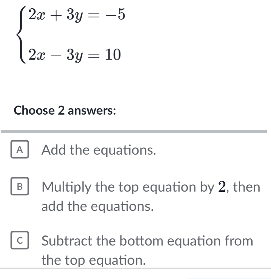 beginarrayl 2x+3y=-5 2x-3y=10endarray.
Choose 2 answers:
A Add the equations.
B Multiply the top equation by 2, then
add the equations.
c Subtract the bottom equation from
the top equation.