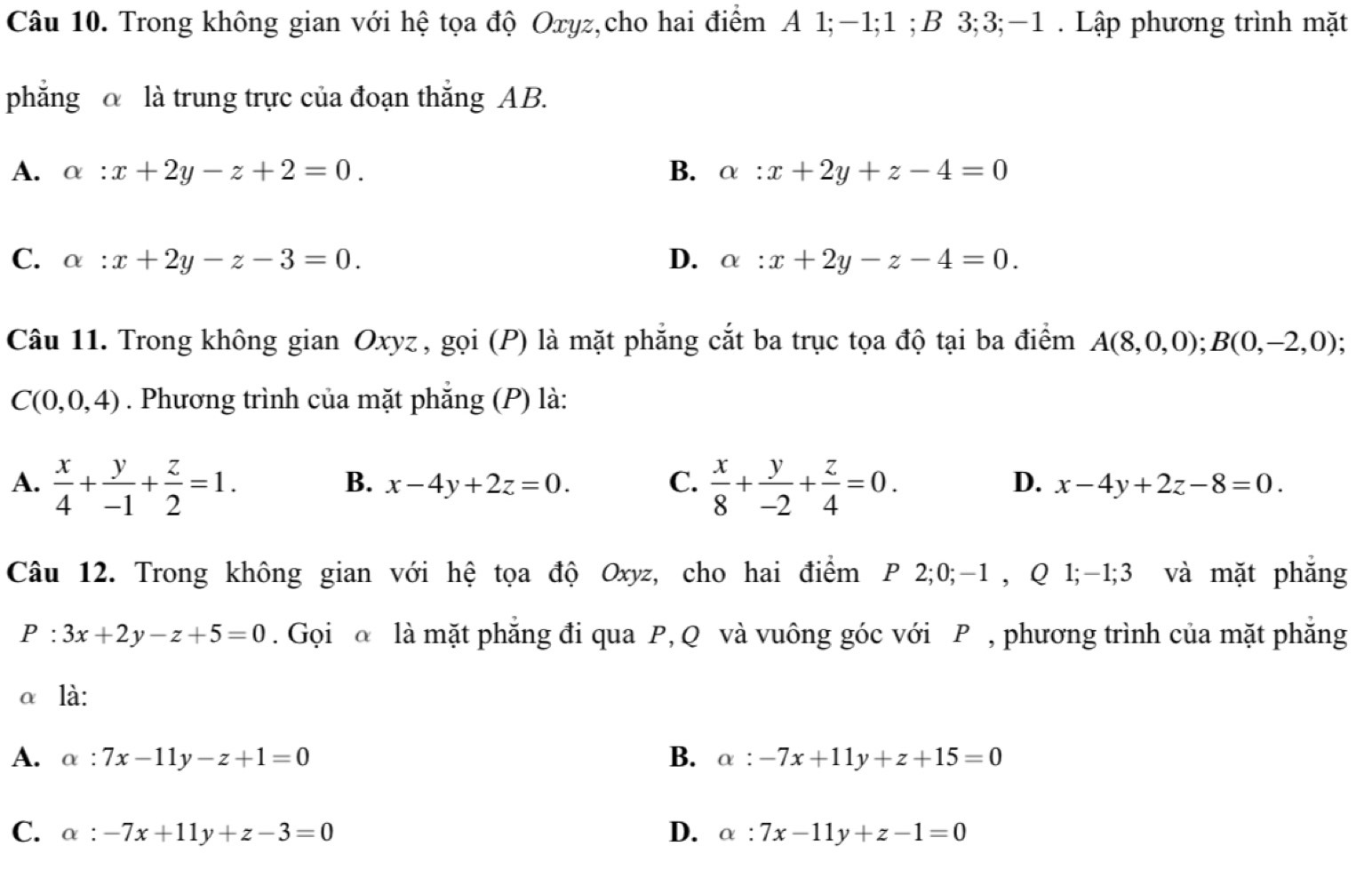 Trong không gian với hệ tọa độ Oxyz,cho hai điểm A 1; −1; 1;B 3; 3; -1. Lập phương trình mặt
phẳng là trung trực của đoạn thắng AB.
A. alpha :x+2y-z+2=0. B. alpha :x+2y+z-4=0
C. alpha :x+2y-z-3=0. D. alpha :x+2y-z-4=0. 
Câu 11. Trong không gian Oxyz , gọi (P) là mặt phẳng cắt ba trục tọa độ tại ba điểm A(8,0,0); B(0,-2,0)
C(0,0,4). Phương trình của mặt phẳng (P) là:
A.  x/4 + y/-1 + z/2 =1.  x/8 + y/-2 + z/4 =0.
B. x-4y+2z=0. C. D. x-4y+2z-8=0. 
Câu 12. Trong không gian với hệ tọa độ Oxyz, cho hai điểm P 2; 0; -1 , Q 1; -1; 3 và mặt phẳng
P:3x+2y-z+5=0. Gọi @ là mặt phẳng đi qua P, Q và vuông góc với P , phương trình của mặt phẳng
α là:
A. alpha :7x-11y-z+1=0 B. alpha :-7x+11y+z+15=0
C. alpha :-7x+11y+z-3=0 D. alpha :7x-11y+z-1=0