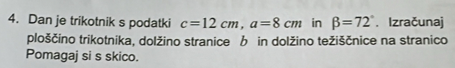 Dan je trikotnik s podatki c=12cm, a=8cm in beta =72°. Izračunaj 
ploščino trikotnika, dolžino stranice b in dolžino težiščnice na stranico 
Pomagaj si s skico.