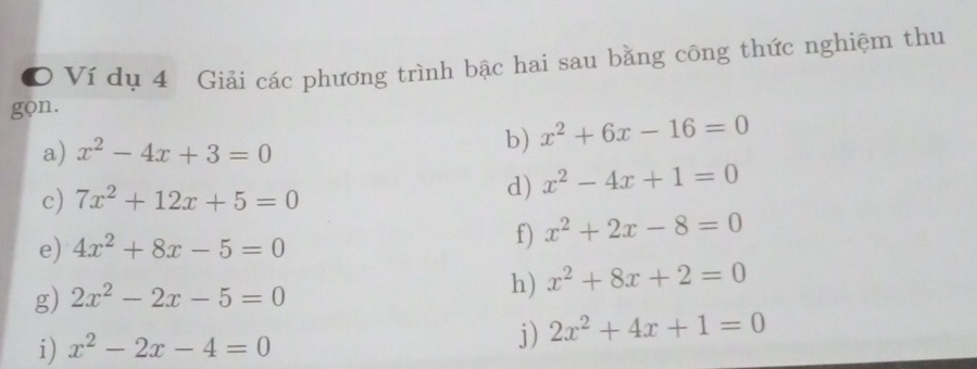 Ví dụ 4 Giải các phương trình bậc hai sau bằng công thức nghiệm thu 
gọn. 
a) x^2-4x+3=0
b) x^2+6x-16=0
c) 7x^2+12x+5=0
d) x^2-4x+1=0
e) 4x^2+8x-5=0
f) x^2+2x-8=0
g) 2x^2-2x-5=0
h) x^2+8x+2=0
i) x^2-2x-4=0
j) 2x^2+4x+1=0