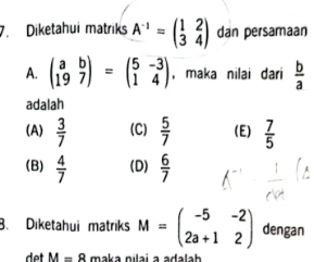 Diketahui matriks A^(-1)=beginpmatrix 1&2 3&4endpmatrix dan persamaan
A. beginpmatrix a&b 19&7endpmatrix =beginpmatrix 5&-3 1&4endpmatrix , maka nilai dari  b/a 
adalah
(A)  3/7  (C)  5/7  (E)  7/5 
(B)  4/7  (D)  6/7 
B. Diketahui matriks M=beginpmatrix -5&-2 2a+1&2endpmatrix dengan
det M=8 maka nilai a ađalah