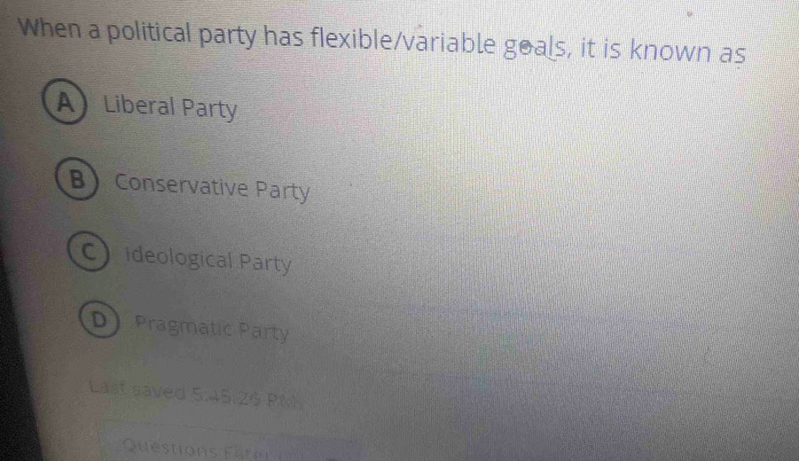 When a political party has flexible/variable goals, it is known as
A Liberal Party
B Conservative Party
Cideological Party
D Pragmatic Party
Last saved 5:45.29 PM
Questions Fater i