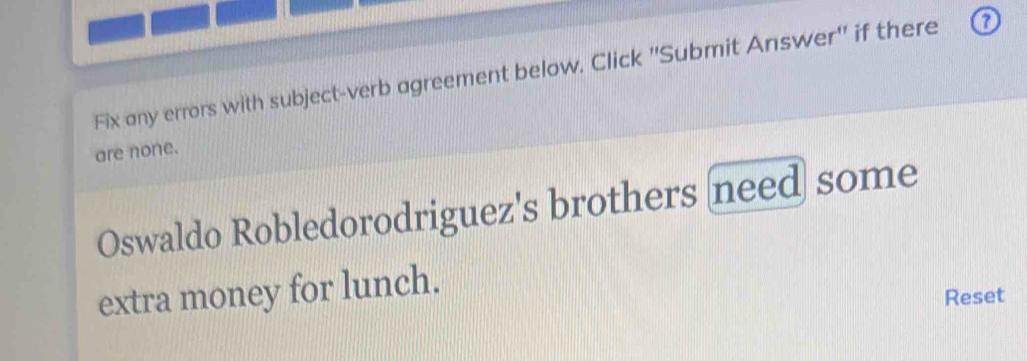 Fix any errors with subject-verb agreement below. Click ''Submit Answer'' if there 
are none. 
Oswaldo Robledorodriguez's brothers need some 
extra money for lunch. 
Reset