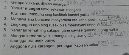 Gempa vulkanik dijalari amarga_ 
2. Yanuar mangan timlo sekawan mangkok. 
Kramane tembung sing kacithak kandel yaiku_ 
3. Menawa ana bencana masyarakat ora kena panik, kudu_ 
4. Lingkungan urip sing rusak bisa mbebayani uripe_ 
5. Kahanan lemah ing sakupengane sawise gunung jugrug yaiku_ 
6. Mangsa kemarau yaiku mangsa sing arang_ 
saengga ora enek banyu. 
7. Anggone nulis karangan, perangan kapisan yaiku_