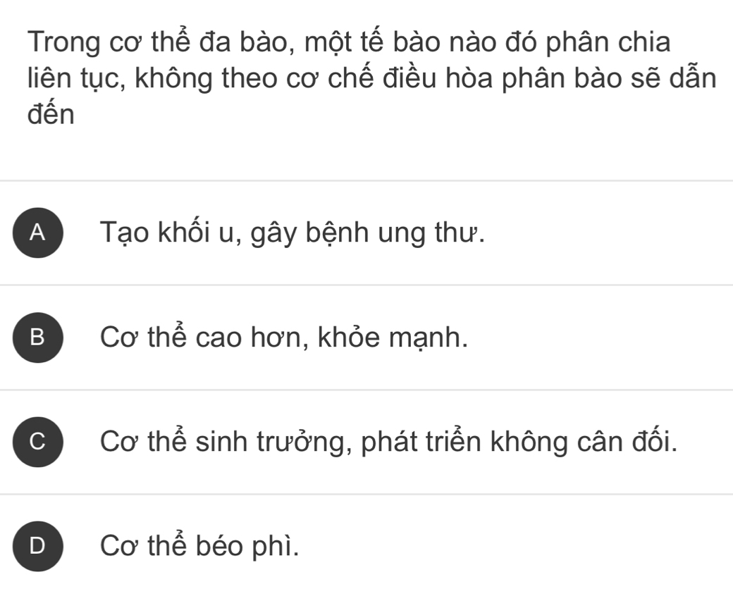 Trong cơ thể đa bào, một tế bào nào đó phân chia
liên tục, không theo cơ chế điều hòa phân bào sẽ dẫn
đến
A Tạo khối u, gây bệnh ung thư.
B Cơ thể cao hơn, khỏe mạnh.
C Cơ thể sinh trưởng, phát triển không cân đối.
D Cơ thể béo phì.