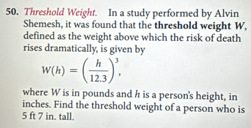 Threshold Weight. In a study performed by Alvin 
Shemesh, it was found that the threshold weight W, 
defined as the weight above which the risk of death 
rises dramatically, is given by
W(h)=( h/12.3 )^3, 
where W is in pounds and h is a person's height, in
inches. Find the threshold weight of a person who is
5 ft 7 in. tall.