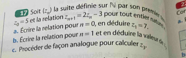 Con 
17 Soit (z_n) la suite définie sur N par son premier
z_0=5 et la relation z_n+1=2z_n-3 pour tout entier nature. 
a. Écrire la relation pour n=0 , en déduire z_1=7. 
a. I 
b. Écrire la relation pour n=1 et en déduire la valeur de 
c. Procéder de façon analogue pour calculer z_3°
b