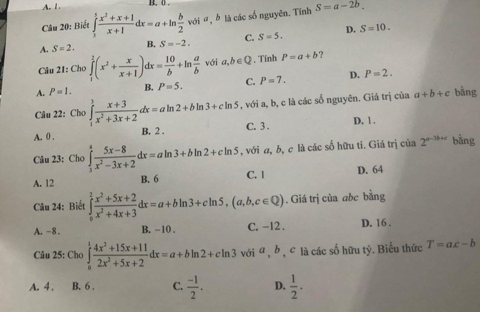 0 .
Câu 20: Biết ∈tlimits _3^(5frac x^2)+x+1x+1dx=a+ln  b/2  với a, b là các số nguyên. Tính S=a-2b.
D. S=10.
C. S=5.
A. S=2. B. S=-2.
Câu 21: Cho ∈tlimits _1^(2(x^2)+ x/x+1 )dx= 10/b +ln  a/b  với a,b∈ Q. Tính P=a+b ?
D. P=2.
A. P=1. B. P=5. C. P=7.
Câu 22: Cho ∈tlimits _1^(3frac x+3)x^2+3x+2dx=aln 2+bln 3+cln 5 , với a, b, c là các số nguyên. Giá trị của a+b+c bằng
C. 3 .
A. 0 . B. 2 . D. 1 .
Câu 23: Cho ∈tlimits _3^(4frac 5x-8)x^2-3x+2dx=aln 3+bln 2+cln 5 , với a, b, c là các số hữu tỉ. Giá trị của 2^(a-3b+c) bằng
A. 12 B. 6 C. 1 D. 64
Câu 24: Biết ∈tlimits _0^(2frac x^2)+5x+2x^2+4x+3dx=a+bln 3+cln 5,(a,b,c∈ Q). Giá trị của abc bằng
A. -8 . B. -10 . C. -12 . D. 16 .
Câu 25: Cho ∈tlimits _0^(1frac 4x^2)+15x+112x^2+5x+2dx=a+bln 2+cln 3 với a , b , c là các số hữu tỷ. Biểu thức T=ac-b
A. 4 . B. 6 . C.  (-1)/2 .  1/2 .
D.