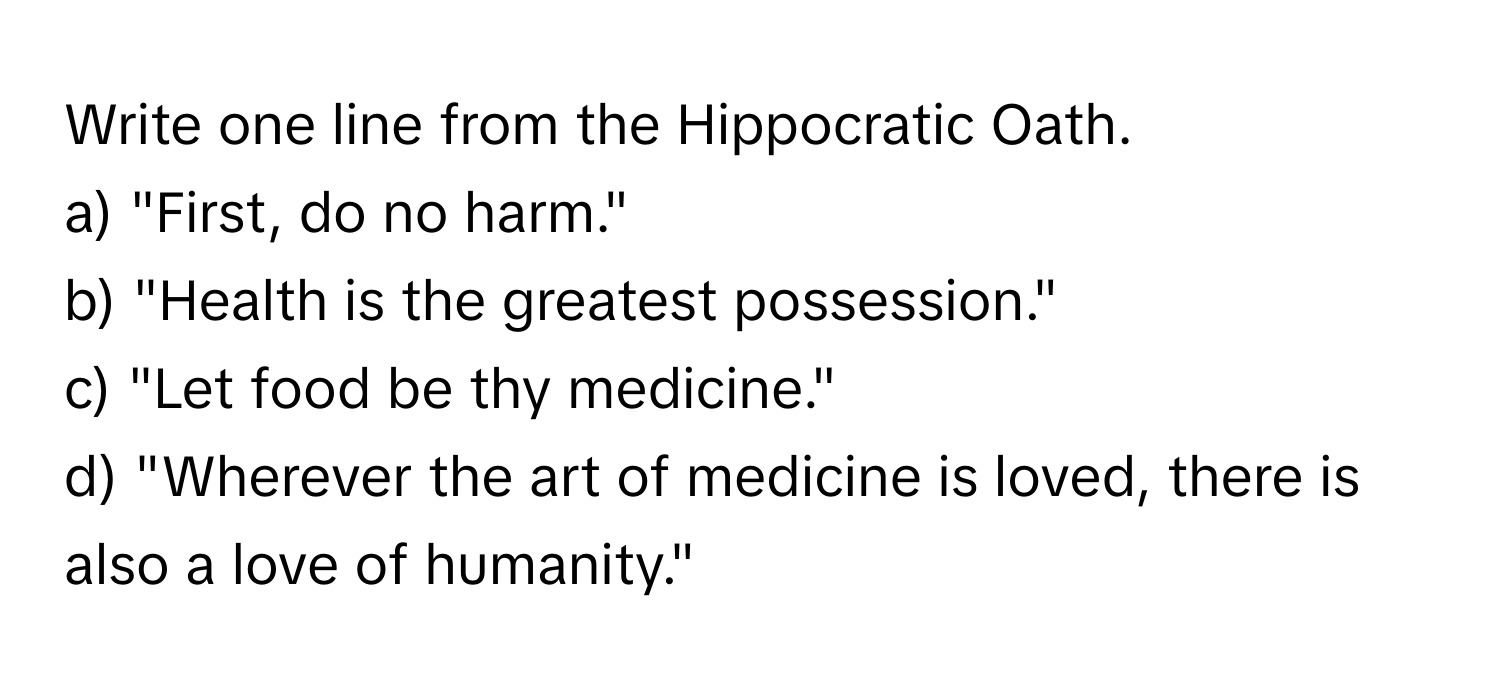 Write one line from the Hippocratic Oath. 
a) "First, do no harm." 
b) "Health is the greatest possession." 
c) "Let food be thy medicine." 
d) "Wherever the art of medicine is loved, there is also a love of humanity."