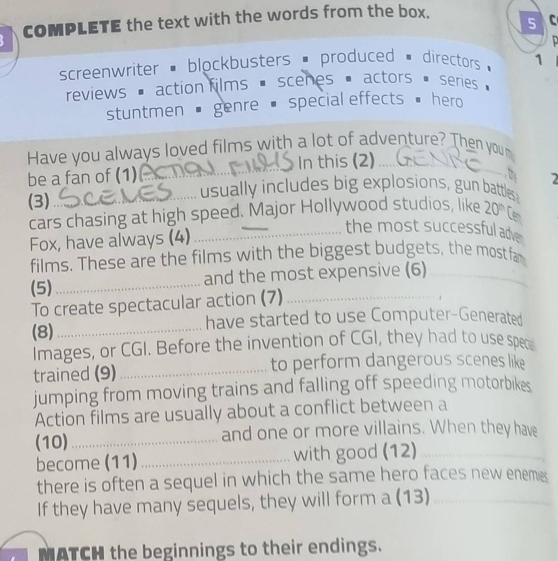 COMPLETE the text with the words from the box. 
5 
screenwriter # blockbusters # produced # directors 1 
reviews action films scenes actors series 
stuntmen ' genre . special effects hero 
Have you always loved films with a lot of adventure? Then you m 
be a fan of (1)_ In this (2)_ 
th 2 
(3)_ 
usually includes big explosions, gun batttles 
cars chasing at high speed. Major Hollywood studios, like 20^(th) Cen 
Fox, have always (4) 
_the most successful adve 
films. These are the films with the biggest budgets, the most fam 
(5) _and the most expensive (6) 
To create spectacular action (7) 
have started to use Computer-Generated 
(8)_ 
Images, or CGI. Before the invention of CGI, they had to use spec 
trained (9)_ 
to perform dangerous scenes like 
jumping from moving trains and falling off speeding motorbikes. 
Action films are usually about a conflict between a 
_ 
(10)_ 
and one or more villains. When they have 
become (11) _with good (12) 
_ 
there is often a sequel in which the same hero faces new enemies 
If they have many sequels, they will form a (13)_ 
MATCH the beginnings to their endings.