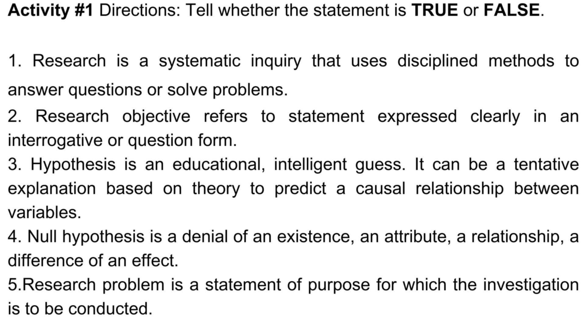 Activity #1 Directions: Tell whether the statement is TRUE or FALSE. 
1. Research is a systematic inquiry that uses disciplined methods to 
answer questions or solve problems. 
2. Research objective refers to statement expressed clearly in an 
interrogative or question form. 
3. Hypothesis is an educational, intelligent guess. It can be a tentative 
explanation based on theory to predict a causal relationship between 
variables. 
4. Null hypothesis is a denial of an existence, an attribute, a relationship, a 
difference of an effect. 
5.Research problem is a statement of purpose for which the investigation 
is to be conducted.