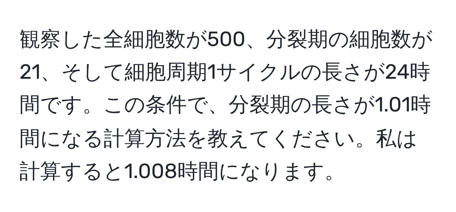 観察した全細胞数が500、分裂期の細胞数が21、そして細胞周期1サイクルの長さが24時間です。この条件で、分裂期の長さが1.01時間になる計算方法を教えてください。私は計算すると1.008時間になります。