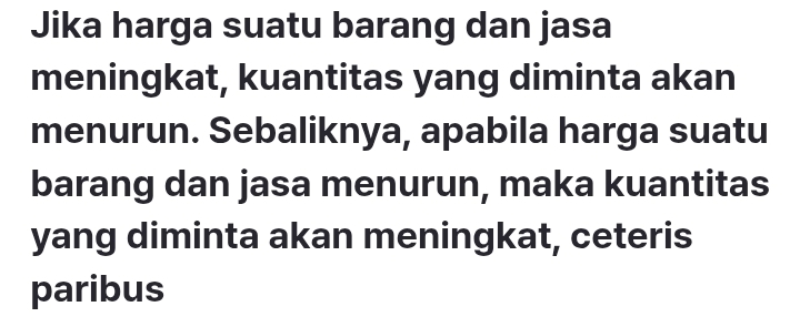 Jika harga suatu barang dan jasa 
meningkat, kuantitas yang diminta akan 
menurun. Sebaliknya, apabila harga suatu 
barang dan jasa menurun, maka kuantitas 
yang diminta akan meningkat, ceteris 
paribus