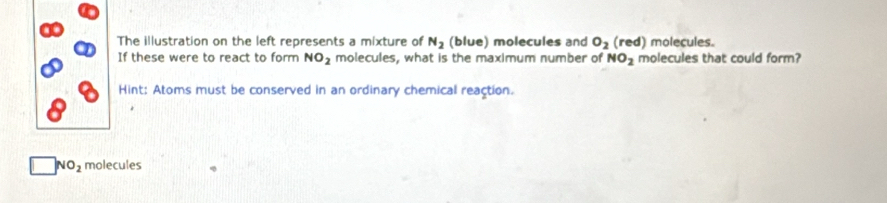 The illustration on the left represents a mixture of N_2 (blue) molecules and O_2 (red) molecules. 
If these were to react to form NO_2 molecules, what is the maximum number of NO_2 molecules that could form? 
Hint: Atoms must be conserved in an ordinary chemical reaction.
NO_2 molecules