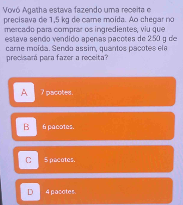 Vovó Agatha estava fazendo uma receita e
precisava de 1,5 kg de carne moída. Ao chegar no
mercado para comprar os ingredientes, viu que
estava sendo vendido apenas pacotes de 250 g de
carne moída. Sendo assim, quantos pacotes ela
precisará para fazer a receita?
A 7 pacotes.
B 6 pacotes.
C 5 pacotes.
D 4 pacotes.