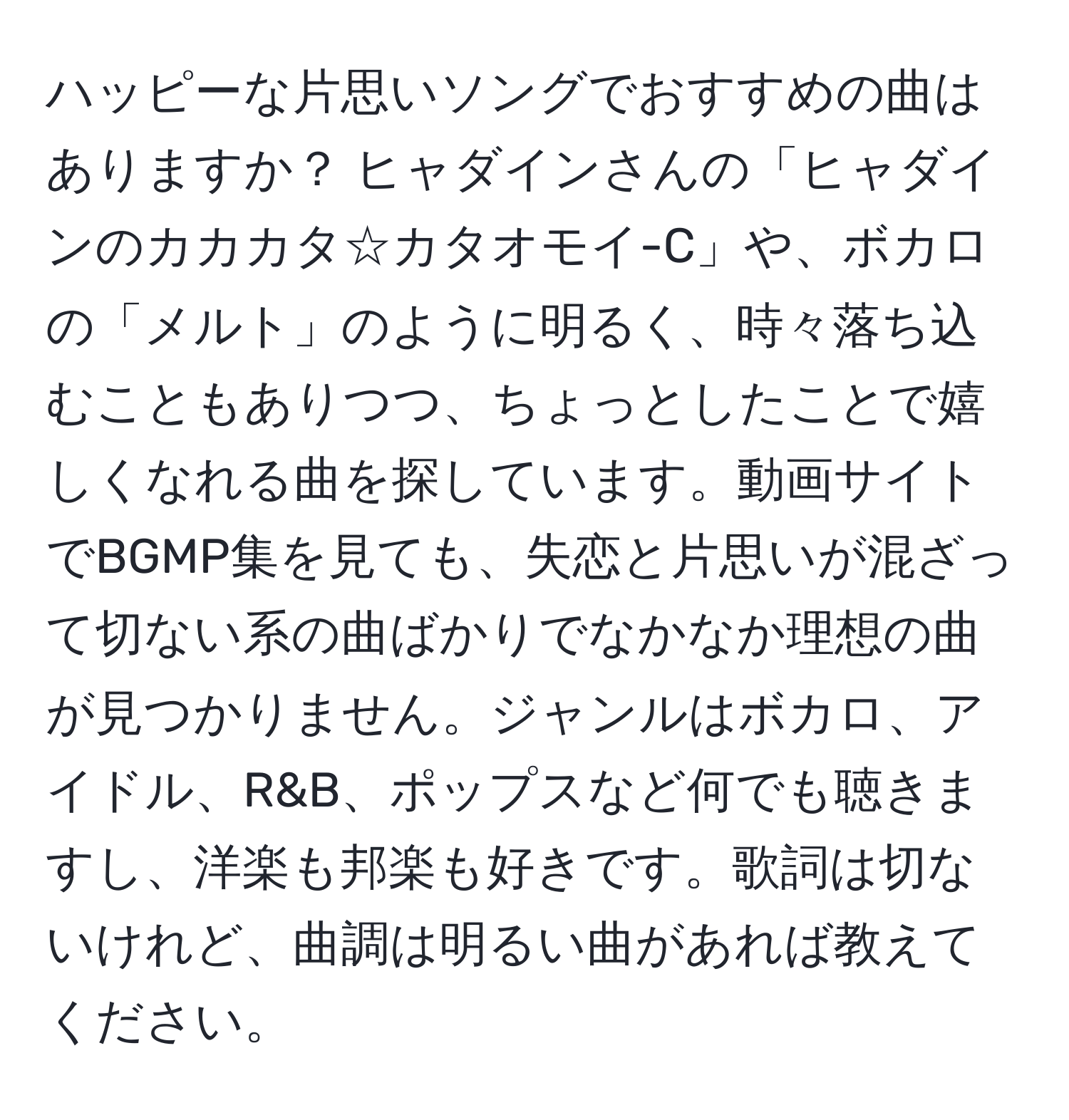 ハッピーな片思いソングでおすすめの曲はありますか？ ヒャダインさんの「ヒャダインのカカカタ☆カタオモイ-C」や、ボカロの「メルト」のように明るく、時々落ち込むこともありつつ、ちょっとしたことで嬉しくなれる曲を探しています。動画サイトでBGMP集を見ても、失恋と片思いが混ざって切ない系の曲ばかりでなかなか理想の曲が見つかりません。ジャンルはボカロ、アイドル、R&B、ポップスなど何でも聴きますし、洋楽も邦楽も好きです。歌詞は切ないけれど、曲調は明るい曲があれば教えてください。