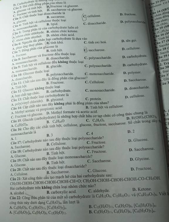 Carbohydrate la B  u g  
B fructose và glucose.
cellulose. Có l
C. fructose và tinh bột. A. glucose và tinh bột, Cầu 2: Hai chất đồng phận của nhau là
Câu 23 (S)
D. saccharose và glucose.
A. f
B. saccarose. C. cellulose. D. fructose. Câu 24 (SBT
chứa đồng
Câu 3: Chất thuộc loại disaccharide là
B. lipid. C. disaccharide. D. polysaccharide C. tạp chức, :. chứa đồn:
A. glucose.
A. monosaccharide. Cầu 4: Tính bột và cellulose thuộc loại
D. đa chức,
Câu 5: Trong phân tử của carbohydrate luôn có
Câu 25 (SB
A. nhóm chức aldehyde. B. nhóm chức ketone.
A. (C₆Hz)m
C. nhóm chức alcohol. D. nhóm chức acid.
Câu 26 (S
Câu 6: Nguyên tắc phân loại carbohydrate là dựa vào
Câu 27 (S
A. phân ứng thuy phân. B, tinh khử. C. tính oxi hoá. D. tên gọi. A. Tính bỏ
B. tinh bột. C. saccharose. D. cellulose.
Câu 28 (: A. Saccha
A. fructose  Câu 7: Đồng phân của glucose là
Cầu 8: Saccharose và fructose đều thuộc loại
B. disaccharide. C. polysaccharide. D. carbohydrate.
Câu 29. Sacch
A. monosaccharide.
Câu 9: Tinh bột và cellulose đều không thuộc loại
A. disac
A. monosaccharide. B. glucide. C. polysaccharide. D. carbohydrate. ,2.  r
Câu 30
B. polysaccharide. C. monosaccharide. D. polymer. . fruc
A. disaccharide.  Câu 10: Glucose thuộc loại
Câu 3
Câu 11: Chất nào sau đây là đồng phân của glucose?
B. Fructose. C. Cellulose. D. Saccharose. . Glu
A. Tinh bột.
B. carbohydrate. C. monosaccharide. D. disaccharide.
A. hợp chất tạp chức.  Câu 12: Glucose không thuộc loại
Câu 13: Chất thuộc loại carbohydrate là Câu 3
A. poly(vinyl chloride). B. glycerol. C. protein
Câu 14: Cập chất nào sau dây không phải là đồng phân của nhau? D. cellulose.
A. Methyl acetate và propionic acid. B. Tinh bột và cellulose.
C. Fructose và glucose. D. Methyl formate và acetic acid.
Cầu 15: Glucide (carbohydrate) là những hợp chất hữu cơ tạp chức có công thức chung là . 1.3
A. C_n(H_2O)_m B. C_nH_2nO C. C_xH_yO_z D. R(OH),(CHO), irt
C
monosaccharide là  Câu 16: Cho dãy các chất tinh bột, cellulose, glucose, fructose, saccharose. Số chất trong dãy u
A.
C. 4 D. 2
C
A. 1. B. 3
Câu 17: Carbohydrate nào sau đây thuộc loại polysaccharide?
a
A. Saccharose. B. Cellulose. C. Fructose. D. Glucose.
Câu 18: Carbohydrate nào sau đây thuộc loại polysaccharide?
A. Glucose. B. Tinh bột. C. Fructose. D. Saccharose.
*  Câu 19: Chất nào sau đây thuộc loại monosaccharide?
A. Glucose. B. Tinh bột. C. Saccharose. D. Glycine.
Câu 20: Chất nào sau đây thuộc loại disaccharide?
A. Cellulose. B. Saccharose. C. Glucose. D. Fructose.
Câu 21: Xét công thức cầu tạo mạch hở của hai carbohydrate sau:
CH₂OH-CHOH-CHOH-CHOH-CHOH- CH=O;CH_2 OH-CHOH-CHOH-CHOH-CC -CH_2OH
Hai carbohydrate trên không chứa loại nhóm chức nào?
A. alcohol B. carboxylic acid. C. aldehyde. D. Ketone.
Câu 22: Công thức phân tử của một số carbohydrate là C_6H_12O_6,C_12H_22O_11 và (C_6H_10O_5) Viết 1
công thức này dưới dạng C_n(H_2O) lần lượt là
A. C_6(H_2O)_6,C_12(H_2O)_11,[C_6(H_2O)_5]_n. B. C_12(H_2O)_11,C_6(H_2O)_6,[C_6(H_2O)_5]_n.
A. [C_6(H_2O)_5]_n,C_6(H_2O)_6,C_12(H_2O)_11. B. C_5(H_2O)_11,C_6(H_2O)_6,[C_6(H_2O)_5]_n.