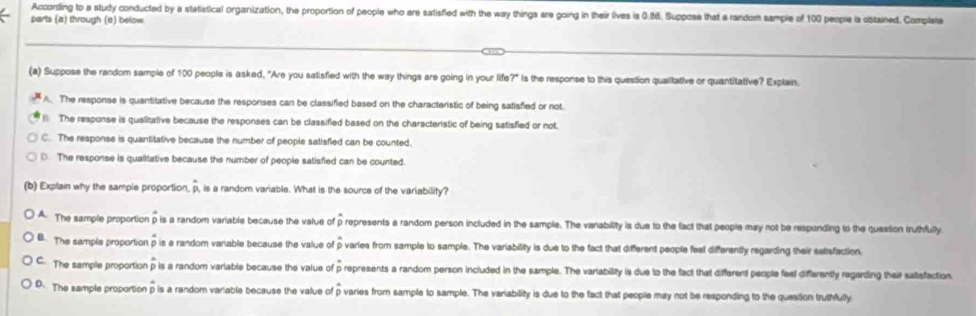 According to a study conducted by a statistical organization, the proportion of people who are satisfled with the way things are going in their lives is 0.86. Suppose that a random sample of 100 people is obtained. Completa
parts (a) through (e) below
(a) Suppose the random sample of 100 people is asked, "Are you satisfied with the way things are going in your life?" is the response to this question quailitative or quantitative? Explain.
A. The response is quantitative because the responses can be classified based on the characteristic of being satisfied or not.
The response is qualitative because the responses can be classified based on the characteristic of being satisfied or not.
C. The response is quantitative because the number of people satisfied can be counted.
D. The response is qualitative because the number of people satisfied can be counted.
(b) Explain why the sample proportion, overline p , is a random variable. What is the source of the variability?
A. The sample proportion overline p is a random variable because the value of p represents a random person included in the sample. The variability is due to the fact that people may not be responding to the question truthfuly
B. The sample proportion is a random vanable because the value of overline p varies from sample to sample. The variability is due to the fact that different people feel differently regarding their satisfaction.
C. The sample proportion p is a random variable because the value of overline p represents a random person included in the sample. The variability is due to the fact that different people feal differently regarding their salisfaction.
D. The sample proportion p is a random variable because the value of overline p varies from sample to sample. The variability is due to the fact that people may not be responding to the queation truthfully