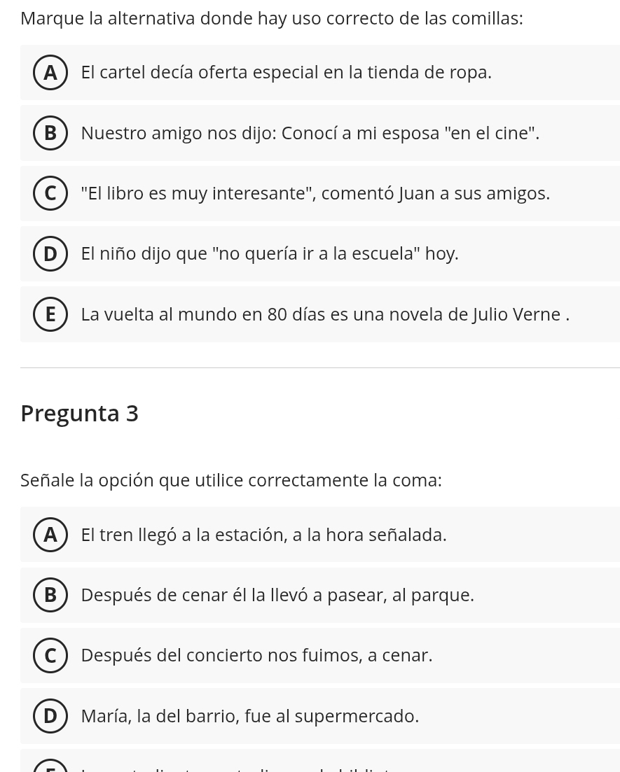 Marque la alternativa donde hay uso correcto de las comillas:
A ) El cartel decía oferta especial en la tienda de ropa.
B ) Nuestro amigo nos dijo: Conocí a mi esposa ''en el cine''.
C ) "El libro es muy interesante", comentó Juan a sus amigos.
D El niño dijo que ''no quería ir a la escuela'' hoy.
E ) La vuelta al mundo en 80 días es una novela de Julio Verne .
Pregunta 3
Señale la opción que utilice correctamente la coma:
A) El tren llegó a la estación, a la hora señalada.
B ) Después de cenar él la llevó a pasear, al parque.
C) Después del concierto nos fuimos, a cenar.
D ) María, la del barrio, fue al supermercado.