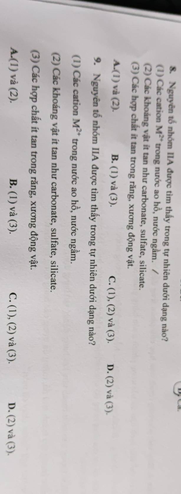 Nguyên tố nhóm IIA được tìm thấy trong tự nhiên dưới dạng nào?
(1) Các cation M^(2+) trong nước ao hồ, nước ngầm. /
(2) Các khoảng vật ít tan như carbonate, sulfate, silicate.
(3) Các hợp chất ít tan trong răng, xương động vật.
A.(1) và (2). B. (1) và (3). C. (1), (2) và (3). D. (2) và (3).
9. Nguyên tố nhóm IIA được tìm thấy trong tự nhiên dưới dạng nào?
(1) Các cation M^(2+) trong nước ao hồ, nước ngầm.
(2) Các khoáng vật ít tan như carbonate, sulfate, silicate.
(3) Các hợp chất ít tan trong răng, xương động vật.
A.(1) và (2). B. (1) và (3). C. (1), (2) và (3). D. (2) và (3).