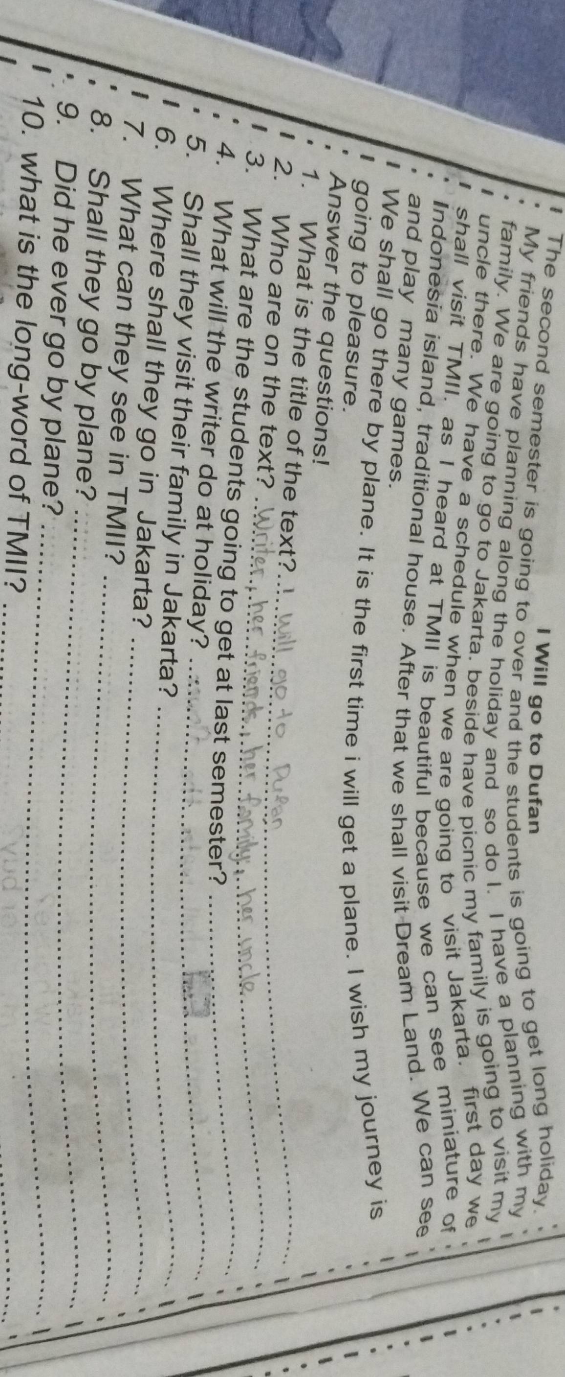 The second semester is going to over and the students is going to get long holiday. 
l Will go to Dufan 
My friends have planning along the holiday and so do I. I have a planning with my 
family. We are going to go to Jakarta. beside have picnic my family is going to visit my 
uncle there. We have a schedule when we are going to visit Jakarta. first day we 
shall visit TMII, as I heard at TMII is beautiful because we can see miniature of 
Indonesia island, traditional house. After that we shall visit Dream Land. We can see 
and play many games. 
We shall go there by plane. It is the first time i will get a plane. I wish my journey is 
going to pleasure. 
Answer the questions! 
1. What is the title of the text?_ 
_ 
2. Who are on the text? 
3. What are the students going to get at last semester?_ 
4. What will the writer do at holiday?_ 
5. Shall they visit their family in Jakarta?_ 
6. Where shall they go in Jakarta?_ 
7. What can they see in TMII? 
8. Shall they go by plane? 
_ 
_ 
9. Did he ever go by plane? 
_ 
10. what is the long-word of TMII?_ 
_