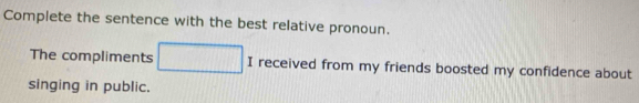 Complete the sentence with the best relative pronoun. 
The compliments I received from my friends boosted my confidence about 
singing in public.