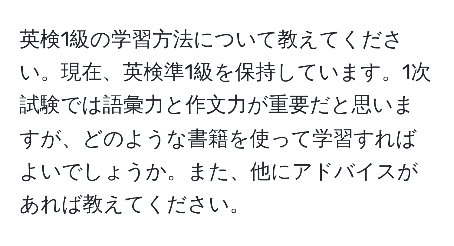 英検1級の学習方法について教えてください。現在、英検準1級を保持しています。1次試験では語彙力と作文力が重要だと思いますが、どのような書籍を使って学習すればよいでしょうか。また、他にアドバイスがあれば教えてください。