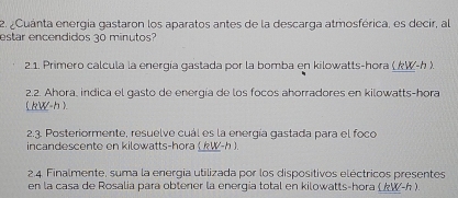 ¿Cuánta energía gastaron los aparatos antes de la descarga atmosférica, es decir, al 
estar encendidos 30 minutos? 
2.1. Primero calcula la energía gastada por la bomba en kilowatts-hora ( kW-h )
2.2. Ahora, indica el gasto de energía de los focos ahorradores en kilowatts-hora
( kW-h ). 
2.3. Posteriormente, resuelve cuál es la energía gastada para el foco 
incandescente en kilowatts-hora ( kW-h ). 
2.4. Finalmente, suma la energia utilizada por los dispositivos eléctricos presentes 
en la casa de Rosalia para obtener la energia total en kilowatts-hora (W-h ).