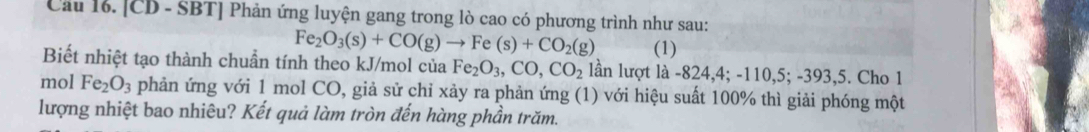 Cầu 16. [CD - SBT] Phản ứng luyện gang trong lò cao có phương trình như sau:
Fe_2O_3(s)+CO(g)to Fe(s)+CO_2(g) (1) 
Biết nhiệt tạo thành chuẩn tính theo kJ/mol của Fe_2O_3, CO, CO_2 lần lượt là -824, 4; -110, 5; -393, 5. Cho 1 
mol Fe_2O_3 phản ứng với 1 mol CO, giả sử chỉ xảy ra phản ứng (1) với hiệu suất 100% thì giải phóng một 
lượng nhiệt bao nhiêu? Kết quả làm tròn đến hàng phần trăm.