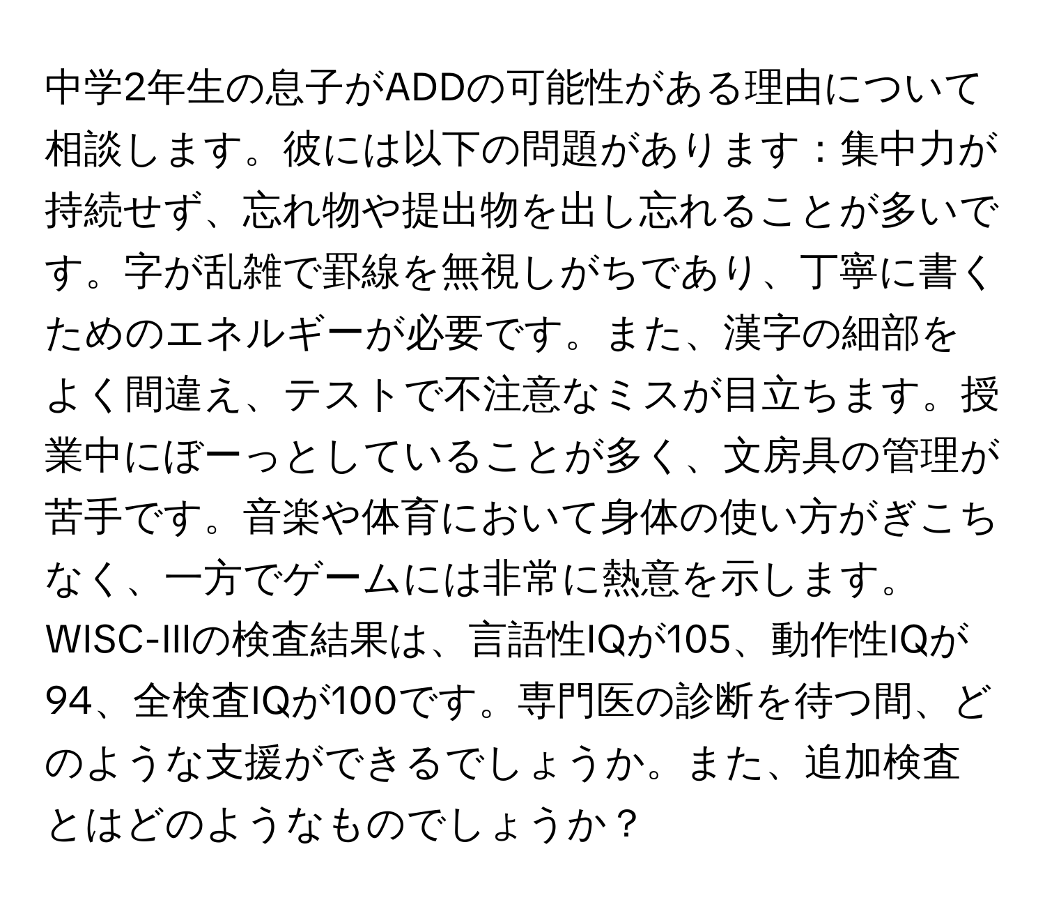 中学2年生の息子がADDの可能性がある理由について相談します。彼には以下の問題があります：集中力が持続せず、忘れ物や提出物を出し忘れることが多いです。字が乱雑で罫線を無視しがちであり、丁寧に書くためのエネルギーが必要です。また、漢字の細部をよく間違え、テストで不注意なミスが目立ちます。授業中にぼーっとしていることが多く、文房具の管理が苦手です。音楽や体育において身体の使い方がぎこちなく、一方でゲームには非常に熱意を示します。WISC-IIIの検査結果は、言語性IQが105、動作性IQが94、全検査IQが100です。専門医の診断を待つ間、どのような支援ができるでしょうか。また、追加検査とはどのようなものでしょうか？