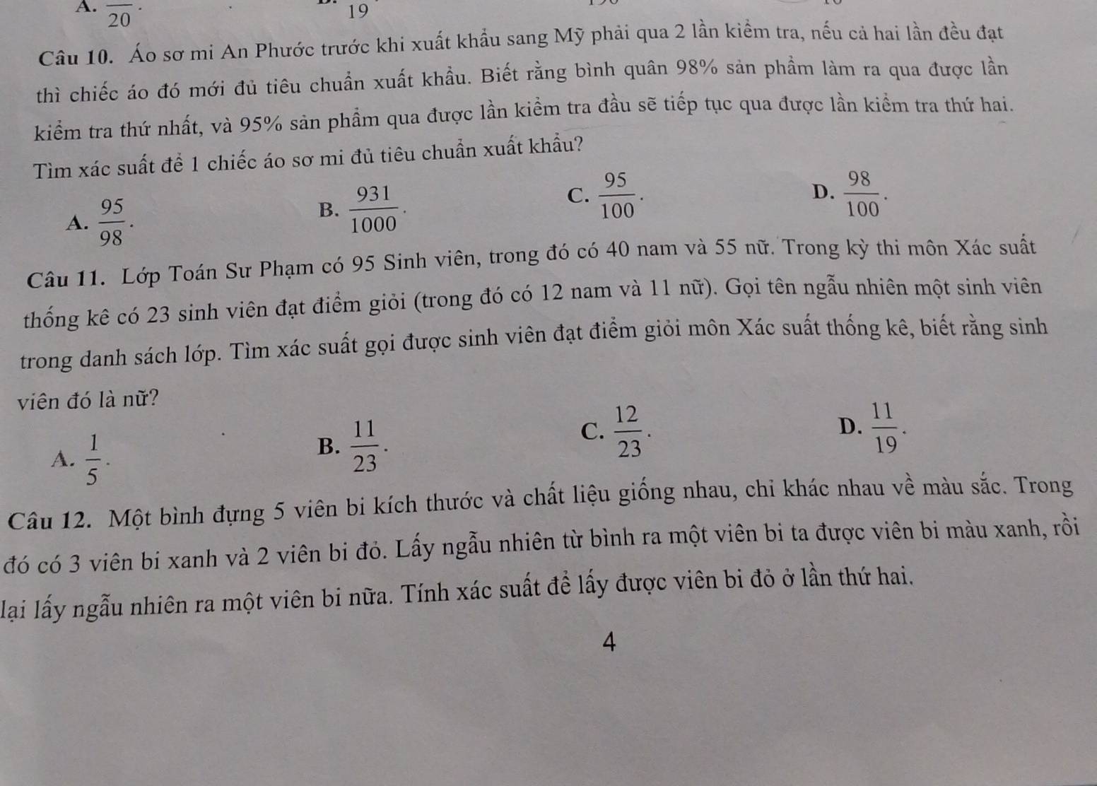 A. overline (20)^
1
19
Câu 10. Áo sơ mi An Phước trước khi xuất khẩu sang Mỹ phải qua 2 lần kiểm tra, nếu cả hai lần đều đạt
thì chiếc áo đó mới đủ tiêu chuẩn xuất khầu. Biết rằng bình quân 98% sản phầm làm ra qua được lần
kiểm tra thứ nhất, và 95% sản phẩm qua được lần kiểm tra đầu sẽ tiếp tục qua được lần kiểm tra thứ hai.
Tìm xác suất để 1 chiếc áo sơ mi đủ tiêu chuẩn xuất khẩu?
A.  95/98 .
B.  931/1000 .
C.  95/100 .  98/100 .
D.
Câu 11. Lớp Toán Sư Phạm có 95 Sinh viên, trong đó có 40 nam và 55 nữ. Trong kỳ thi môn Xác suất
thống kê có 23 sinh viên đạt điểm giỏi (trong đó có 12 nam và 11 nữ). Gọi tên ngẫu nhiên một sinh viên
trong danh sách lớp. Tìm xác suất gọi được sinh viên đạt điểm giỏi môn Xác suất thống kê, biết rằng sinh
viên đó là nữ?
A.  1/5 .
B.  11/23 .
C.  12/23 .  11/19 .
D.
Câu 12. Một bình đựng 5 viên bi kích thước và chất liệu giống nhau, chi khác nhau về màu sắc. Trong
đó có 3 viên bi xanh và 2 viên bi đỏ. Lấy ngẫu nhiên từ bình ra một viên bi ta được viên bi màu xanh, rồi
lai lấy ngẫu nhiên ra một viên bi nữa. Tính xác suất để lấy được viên bi đỏ ở lần thứ hai.
4