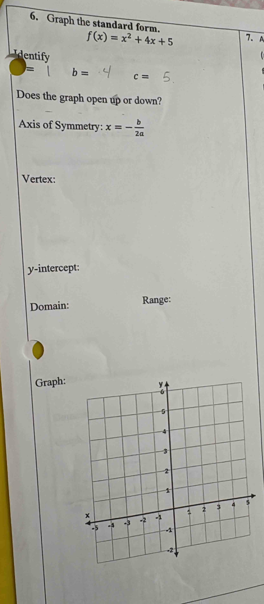 Graph the standard form.
f(x)=x^2+4x+5
7. A 
Identify 
=
b=
c=
Does the graph open up or down? 
Axis of Symmetry: x=- b/2a 
Vertex: 
y-intercept: 
Domain: 
Range: 
Graph: