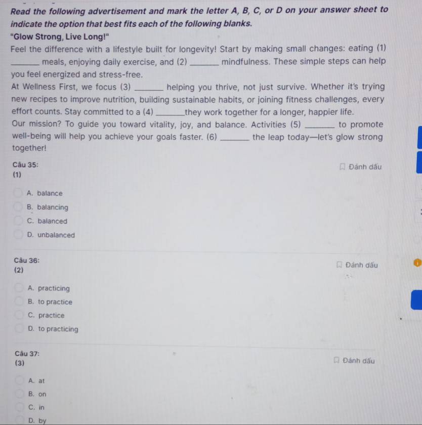 Read the following advertisement and mark the letter A, B, C, or D on your answer sheet to
indicate the option that best fits each of the following blanks.
"Glow Strong, Live Long!"
Feel the difference with a lifestyle built for longevity! Start by making small changes: eating (1)
_meals, enjoying daily exercise, and (2) _mindfulness. These simple steps can help
you feel energized and stress-free.
At Wellness First, we focus (3) _helping you thrive, not just survive. Whether it's trying
new recipes to improve nutrition, building sustainable habits, or joining fitness challenges, every
effort counts. Stay committed to a (4) _they work together for a longer, happier life.
Our mission? To guide you toward vitality, joy, and balance. Activities (5) _to promote
well-being will help you achieve your goals faster. (6) _the leap today—let's glow strong
together!
Câu 35: Đánh dấu
(1)
A. balance
B. balancing
C. balanced
D. unbalanced
Câu 36:
(2) Đánh dấu
A. practicing
B. to practice
C. practice
D. to practicing
Câu 37:
(3) Đánh dấu
A. at
B. on
C. in
D. by