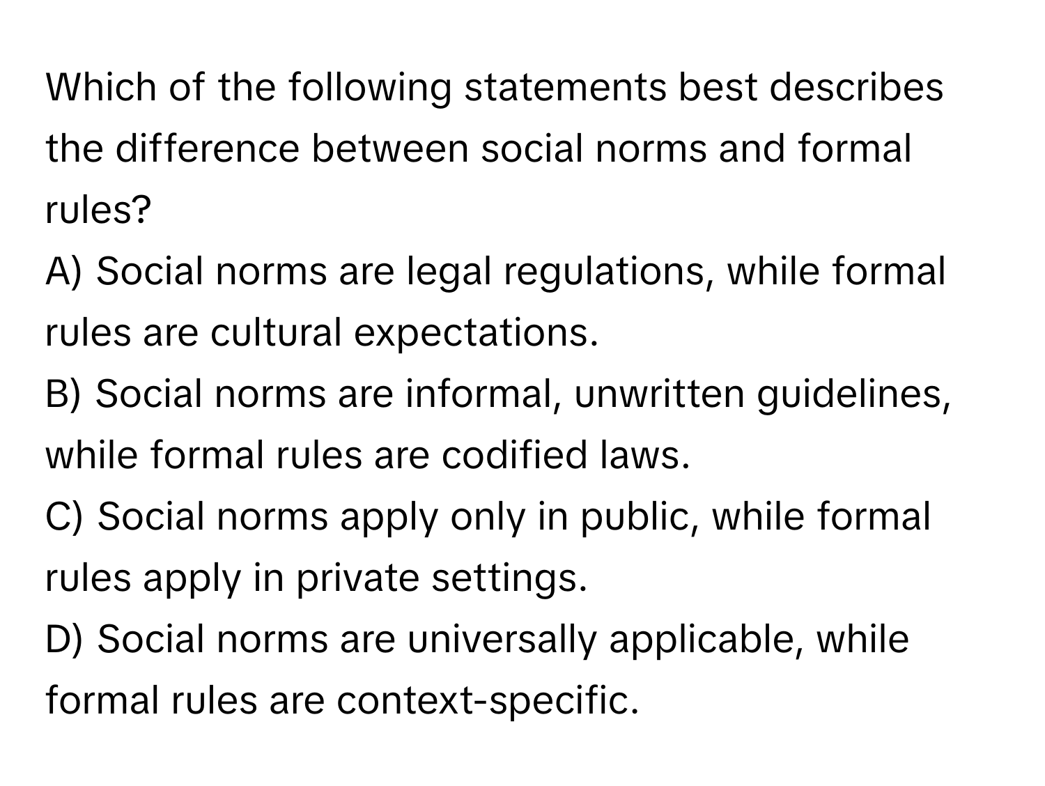 Which of the following statements best describes the difference between social norms and formal rules?

A) Social norms are legal regulations, while formal rules are cultural expectations. 
B) Social norms are informal, unwritten guidelines, while formal rules are codified laws. 
C) Social norms apply only in public, while formal rules apply in private settings. 
D) Social norms are universally applicable, while formal rules are context-specific.