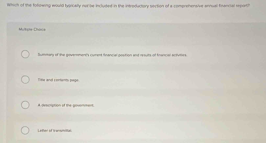 Which of the following would typically not be included in the introductory section of a comprehensive annual financial report?
Multiple Choice
Summary of the government's current financial position and results of financial activities.
Title and contents page.
A description of the government.
Letter of transmittal.