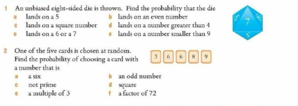 An unbiased eight-sided die is thrown. Find the probability that the die
a lands on a 5 b lands on an even number
lands on a square number d lands on a number greater than 4
7
e lands on a 6 or a 7 e lands on a number smaller than 9 S
2 One of the five cards is chosen at random.
Find the probability of choosing a card with 3 6 6 8 9
a number that is
a a six b an odd number
c not prime d square
e a multiple of 3 f a factor of 72