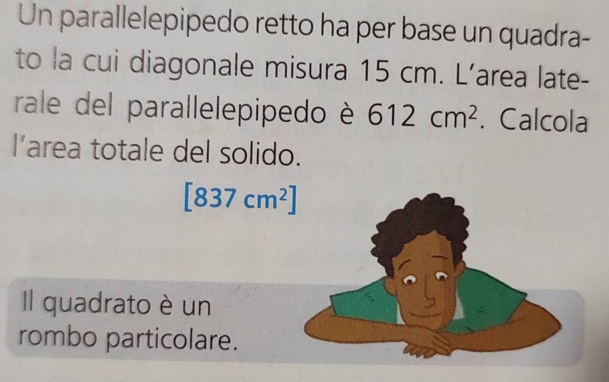 Un parallelepipedo retto ha per base un quadra- 
to la cui diagonale misura 15 cm. L’area late- 
rale del parallelepipedo è 612cm^2. Calcola 
l’area totale del solido.
[837cm^2]
Il quadrato è un 
rombo particolare.